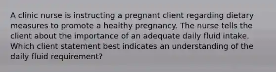 A clinic nurse is instructing a pregnant client regarding dietary measures to promote a healthy pregnancy. The nurse tells the client about the importance of an adequate daily fluid intake. Which client statement best indicates an understanding of the daily fluid requirement?