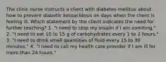 The clinic nurse instructs a client with diabetes mellitus about how to prevent diabetic ketoacidosis on days when the client is feeling ill. Which statement by the client indicates the need for further teaching? 1. "I need to stop my insulin if I am vomiting." 2. "I need to eat 10 to 15 g of carbohydrates every 1 to 2 hours." 3. "I need to drink small quantities of fluid every 15 to 30 minutes." 4. "I need to call my health care provider if I am ill for more than 24 hours."