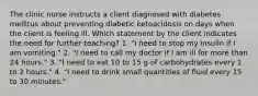 The clinic nurse instructs a client diagnosed with diabetes mellitus about preventing diabetic ketoacidosis on days when the client is feeling ill. Which statement by the client indicates the need for further teaching? 1. "I need to stop my insulin if I am vomiting." 2. "I need to call my doctor if I am ill for more than 24 hours." 3. "I need to eat 10 to 15 g of carbohydrates every 1 to 2 hours." 4. "I need to drink small quantities of fluid every 15 to 30 minutes."