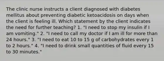 The clinic nurse instructs a client diagnosed with diabetes mellitus about preventing diabetic ketoacidosis on days when the client is feeling ill. Which statement by the client indicates the need for further teaching? 1. "I need to stop my insulin if I am vomiting." 2. "I need to call my doctor if I am ill for more than 24 hours." 3. "I need to eat 10 to 15 g of carbohydrates every 1 to 2 hours." 4. "I need to drink small quantities of fluid every 15 to 30 minutes."