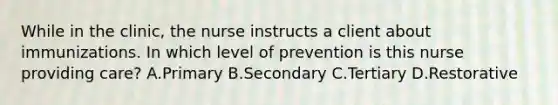 While in the clinic, the nurse instructs a client about immunizations. In which level of prevention is this nurse providing care? A.Primary B.Secondary C.Tertiary D.Restorative