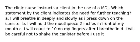 The clinic nurse instructs a client in the use of a MDI. Which statement by the client indicates the need for further teaching? a. I will breathe in deeply and slowly as i press down on the canister b. I will hold the mouthpiece 2 inches in front of my mouth c. i will count to 10 on my fingers after I breathe in d. i will be careful not to shake the canister before I use it