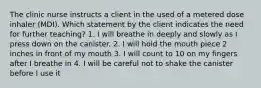 The clinic nurse instructs a client in the used of a metered dose inhaler (MDI). Which statement by the client indicates the need for further teaching? 1. I will breathe in deeply and slowly as I press down on the canister. 2. I will hold the mouth piece 2 inches in front of my mouth 3. I will count to 10 on my fingers after I breathe in 4. I will be careful not to shake the canister before I use it