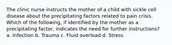 The clinic nurse instructs the mother of a child with sickle cell disease about the precipitating factors related to pain crisis. Which of the following, if identified by the mother as a precipitating factor, indicates the need for further instructions? a. Infection b. Trauma c. Fluid overload d. Stress