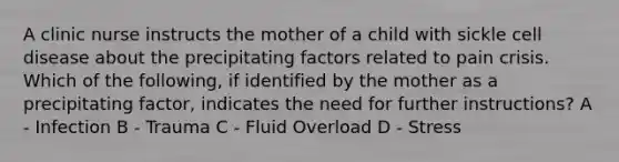 A clinic nurse instructs the mother of a child with sickle cell disease about the precipitating factors related to pain crisis. Which of the following, if identified by the mother as a precipitating factor, indicates the need for further instructions? A - Infection B - Trauma C - Fluid Overload D - Stress