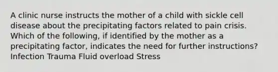 A clinic nurse instructs the mother of a child with sickle cell disease about the precipitating factors related to pain crisis. Which of the following, if identified by the mother as a precipitating factor, indicates the need for further instructions? Infection Trauma Fluid overload Stress