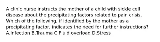 A clinic nurse instructs the mother of a child with sickle cell disease about the precipitating factors related to pain crisis. Which of the following, if identified by the mother as a precipitating factor, indicates the need for further instructions? A.Infection B.Trauma C.Fluid overload D.Stress