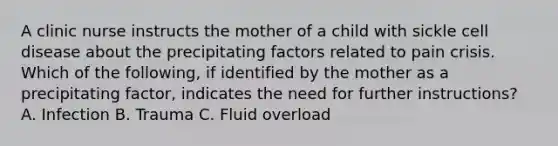 A clinic nurse instructs the mother of a child with sickle cell disease about the precipitating factors related to pain crisis. Which of the following, if identified by the mother as a precipitating factor, indicates the need for further instructions? A. Infection B. Trauma C. Fluid overload