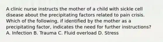 A clinic nurse instructs the mother of a child with sickle cell disease about the precipitating factors related to pain crisis. Which of the following, if identified by the mother as a precipitating factor, indicates the need for further instructions? A. Infection B. Trauma C. Fluid overload D. Stress