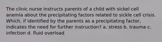 The clinic nurse instructs parents of a child with sickel cell anemia about the precipitating factors related to sickle cell crisis. Which, if identified by the parents as a precipitating factor, indicates the need for further instruction? a. stress b. trauma c. infection d. fluid overload