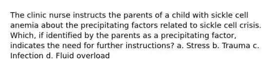 The clinic nurse instructs the parents of a child with sickle cell anemia about the precipitating factors related to sickle cell crisis. Which, if identified by the parents as a precipitating factor, indicates the need for further instructions? a. Stress b. Trauma c. Infection d. Fluid overload