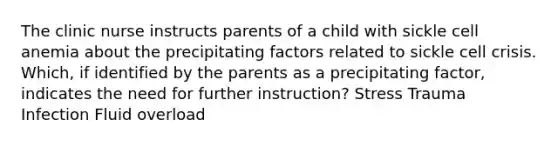 The clinic nurse instructs parents of a child with sickle cell anemia about the precipitating factors related to sickle cell crisis. Which, if identified by the parents as a precipitating factor, indicates the need for further instruction? Stress Trauma Infection Fluid overload