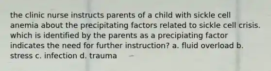 the clinic nurse instructs parents of a child with sickle cell anemia about the precipitating factors related to sickle cell crisis. which is identified by the parents as a precipiating factor indicates the need for further instruction? a. fluid overload b. stress c. infection d. trauma