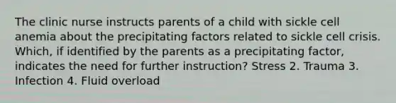 The clinic nurse instructs parents of a child with sickle cell anemia about the precipitating factors related to sickle cell crisis. Which, if identified by the parents as a precipitating factor, indicates the need for further instruction? Stress 2. Trauma 3. Infection 4. Fluid overload