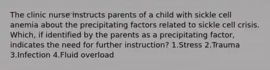 The clinic nurse instructs parents of a child with sickle cell anemia about the precipitating factors related to sickle cell crisis. Which, if identified by the parents as a precipitating factor, indicates the need for further instruction? 1.Stress 2.Trauma 3.Infection 4.Fluid overload