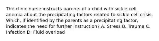 The clinic nurse instructs parents of a child with sickle cell anemia about the precipitating factors related to sickle cell crisis. Which, if identified by the parents as a precipitating factor, indicates the need for further instruction? A. Stress B. Trauma C. Infection D. Fluid overload