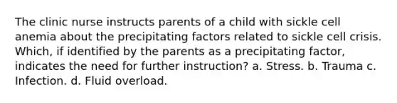 The clinic nurse instructs parents of a child with sickle cell anemia about the precipitating factors related to sickle cell crisis. Which, if identified by the parents as a precipitating factor, indicates the need for further instruction? a. Stress. b. Trauma c. Infection. d. Fluid overload.