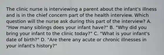 The clinic nurse is interviewing a parent about the infant's illness and is in the chief concern part of the health interview. Which question will the nurse ask during this part of the interview? A. "How many siblings does your infant have?" B. "Why did you bring your infant to the clinic today?" C. "What is your infant's date of birth?" D. "Are there any acute or chronic illnesses in your infant's history?"