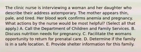 The clinic nurse is interviewing a woman and her daughter who describe their address astemporary. The mother appears thin, pale, and tired. Her blood work confirms anemia and pregnancy. What actions by the nurse would be most helpful? (Select all that apply.) A. Call the Department of Children and Family Services. B. Discuss nutrition needs for pregnancy. C. Facilitate the womans opportunity to return for prenatal care. D. Determine if the family is in a safe location. E. Provide shelter information for this family.