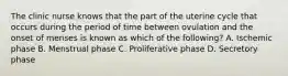 The clinic nurse knows that the part of the uterine cycle that occurs during the period of time between ovulation and the onset of menses is known as which of the following? A. Ischemic phase B. Menstrual phase C. Proliferative phase D. Secretory phase