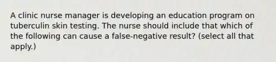 A clinic nurse manager is developing an education program on tuberculin skin testing. The nurse should include that which of the following can cause a false-negative result? (select all that apply.)