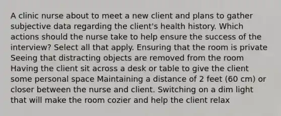 A clinic nurse about to meet a new client and plans to gather subjective data regarding the client's health history. Which actions should the nurse take to help ensure the success of the interview? Select all that apply. Ensuring that the room is private Seeing that distracting objects are removed from the room Having the client sit across a desk or table to give the client some personal space Maintaining a distance of 2 feet (60 cm) or closer between the nurse and client. Switching on a dim light that will make the room cozier and help the client relax