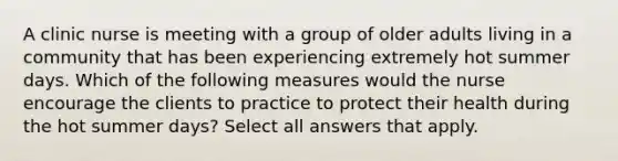 A clinic nurse is meeting with a group of older adults living in a community that has been experiencing extremely hot summer days. Which of the following measures would the nurse encourage the clients to practice to protect their health during the hot summer days? Select all answers that apply.