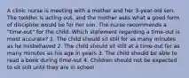 A clinic nurse is meeting with a mother and her 3-year-old son. The toddler is acting out, and the mother asks what a good form of discipline would be for her son. The nurse recommends a "time-out" for the child. Which statement regarding a time-out is most accurate? 1. The child should sit still for as many minutes as he misbehaved 2. The child should sit still at a time-out for as many minutes as his age in years 3. The child should be able to read a book during time-out 4. Children should not be expected to sit still until they are in school