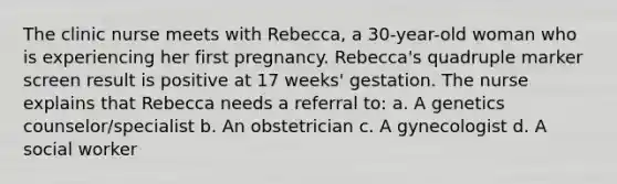 The clinic nurse meets with Rebecca, a 30-year-old woman who is experiencing her first pregnancy. Rebecca's quadruple marker screen result is positive at 17 weeks' gestation. The nurse explains that Rebecca needs a referral to: a. A genetics counselor/specialist b. An obstetrician c. A gynecologist d. A social worker