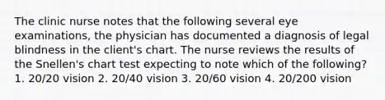 The clinic nurse notes that the following several eye examinations, the physician has documented a diagnosis of legal blindness in the client's chart. The nurse reviews the results of the Snellen's chart test expecting to note which of the following? 1. 20/20 vision 2. 20/40 vision 3. 20/60 vision 4. 20/200 vision