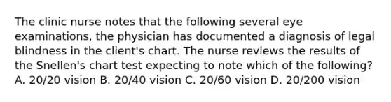 The clinic nurse notes that the following several eye examinations, the physician has documented a diagnosis of legal blindness in the client's chart. The nurse reviews the results of the Snellen's chart test expecting to note which of the following? A. 20/20 vision B. 20/40 vision C. 20/60 vision D. 20/200 vision