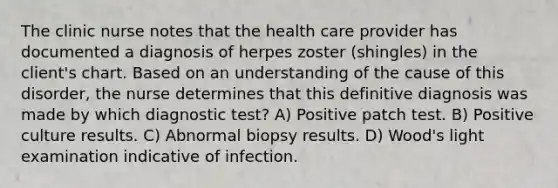 The clinic nurse notes that the health care provider has documented a diagnosis of herpes zoster (shingles) in the client's chart. Based on an understanding of the cause of this disorder, the nurse determines that this definitive diagnosis was made by which diagnostic test? A) Positive patch test. B) Positive culture results. C) Abnormal biopsy results. D) Wood's light examination indicative of infection.