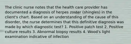 The clinic nurse notes that the health care provider has documented a diagnosis of herpes zoster (shingles) in the client's chart. Based on an understanding of the cause of this disorder, the nurse determines that this definitive diagnosis was made by which diagnostic test? 1. Positive patch test 2. Positive culture results 3. Abnormal biopsy results 4. Wood's light examination indicative of infection