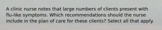 A clinic nurse notes that large numbers of clients present with flu-like symptoms. Which recommendations should the nurse include in the plan of care for these clients? Select all that apply.