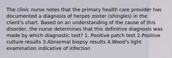 The clinic nurse notes that the primary health care provider has documented a diagnosis of herpes zoster (shingles) in the client's chart. Based on an understanding of the cause of this disorder, the nurse determines that this definitive diagnosis was made by which diagnostic test? 1. Positive patch test 2.Positive culture results 3.Abnormal biopsy results 4.Wood's light examination indicative of infection