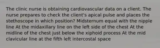 The clinic nurse is obtaining cardiovascular data on a client. The nurse prepares to check the client's apical pulse and places the stethoscope in which position? Midsternum equal with the nipple line At the midaxillary line on the left side of the chest At the midline of the chest just below the xiphoid process At the mid clavicular line at the fifth left intercostal space