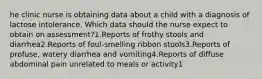 he clinic nurse is obtaining data about a child with a diagnosis of lactose intolerance. Which data should the nurse expect to obtain on assessment?1.Reports of frothy stools and diarrhea2.Reports of foul-smelling ribbon stools3.Reports of profuse, watery diarrhea and vomiting4.Reports of diffuse abdominal pain unrelated to meals or activity1