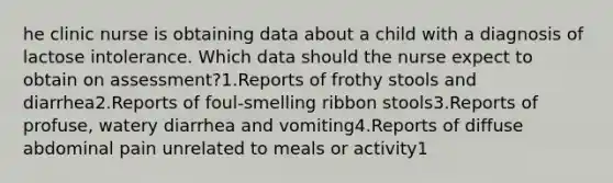 he clinic nurse is obtaining data about a child with a diagnosis of lactose intolerance. Which data should the nurse expect to obtain on assessment?1.Reports of frothy stools and diarrhea2.Reports of foul-smelling ribbon stools3.Reports of profuse, watery diarrhea and vomiting4.Reports of diffuse abdominal pain unrelated to meals or activity1