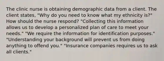 The clinic nurse is obtaining demographic data from a client. The client states, "Why do you need to know what my ethnicity is?" How should the nurse respond? "Collecting this information allows us to develop a personalized plan of care to meet your needs." "We require the information for identification purposes." "Understanding your background will prevent us from doing anything to offend you." "Insurance companies requires us to ask all clients."