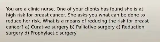 You are a clinic nurse. One of your clients has found she is at high risk for breast cancer. She asks you what can be done to reduce her risk. What is a means of reducing the risk for breast cancer? a) Curative surgery b) Palliative surgery c) Reduction surgery d) Prophylactic surgery