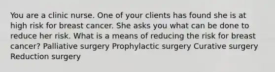 You are a clinic nurse. One of your clients has found she is at high risk for breast cancer. She asks you what can be done to reduce her risk. What is a means of reducing the risk for breast cancer? Palliative surgery Prophylactic surgery Curative surgery Reduction surgery