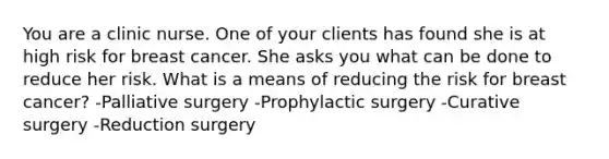 You are a clinic nurse. One of your clients has found she is at high risk for breast cancer. She asks you what can be done to reduce her risk. What is a means of reducing the risk for breast cancer? -Palliative surgery -Prophylactic surgery -Curative surgery -Reduction surgery