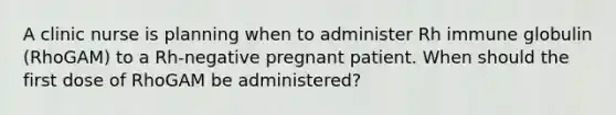 A clinic nurse is planning when to administer Rh immune globulin (RhoGAM) to a Rh-negative pregnant patient. When should the first dose of RhoGAM be administered?