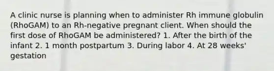 A clinic nurse is planning when to administer Rh immune globulin (RhoGAM) to an Rh-negative pregnant client. When should the first dose of RhoGAM be administered? 1. After the birth of the infant 2. 1 month postpartum 3. During labor 4. At 28 weeks' gestation