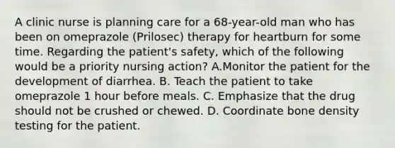 A clinic nurse is planning care for a 68-year-old man who has been on omeprazole (Prilosec) therapy for heartburn for some time. Regarding the patient's safety, which of the following would be a priority nursing action? A.Monitor the patient for the development of diarrhea. B. Teach the patient to take omeprazole 1 hour before meals. C. Emphasize that the drug should not be crushed or chewed. D. Coordinate bone density testing for the patient.