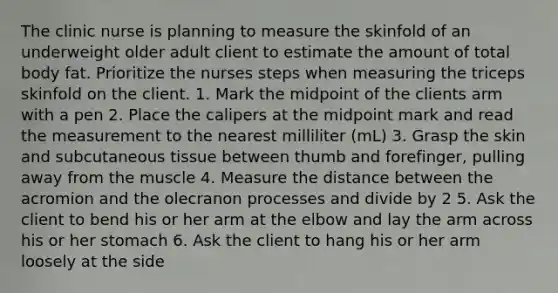 The clinic nurse is planning to measure the skinfold of an underweight older adult client to estimate the amount of total body fat. Prioritize the nurses steps when measuring the triceps skinfold on the client. 1. Mark the midpoint of the clients arm with a pen 2. Place the calipers at the midpoint mark and read the measurement to the nearest milliliter (mL) 3. Grasp the skin and subcutaneous tissue between thumb and forefinger, pulling away from the muscle 4. Measure the distance between the acromion and the olecranon processes and divide by 2 5. Ask the client to bend his or her arm at the elbow and lay the arm across his or her stomach 6. Ask the client to hang his or her arm loosely at the side