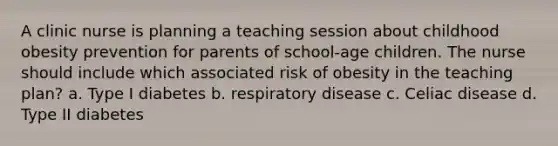 A clinic nurse is planning a teaching session about childhood obesity prevention for parents of school-age children. The nurse should include which associated risk of obesity in the teaching plan? a. Type I diabetes b. respiratory disease c. Celiac disease d. Type II diabetes