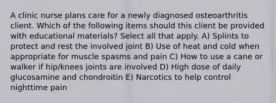 A clinic nurse plans care for a newly diagnosed osteoarthritis client. Which of the following items should this client be provided with educational materials? Select all that apply. A) Splints to protect and rest the involved joint B) Use of heat and cold when appropriate for muscle spasms and pain C) How to use a cane or walker if hip/knees joints are involved D) High dose of daily glucosamine and chondroitin E) Narcotics to help control nighttime pain