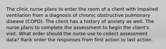 The clinic nurse plans to enter the room of a client with impaired ventilation from a diagnosis of chronic obstructive pulmonary disease (COPD). The client has a history of anxiety as well. The nurse plans to complete the assessment to begin the client's visit. What order should the nurse use to collect assessment data? Rank order the responses from first action to last action.