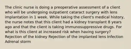 The clinic nurse is doing a preoperative assessment of a client who will be undergoing outpatient cataract surgery with lens implantation in 1 week. While taking the client's medical history, the nurse notes that this client had a kidney transplant 8 years ago and that the client is taking immunosuppressive drugs. For what is this client at increased risk when having surgery? Rejection of the kidney Rejection of the implanted lens Infection Adrenal storm